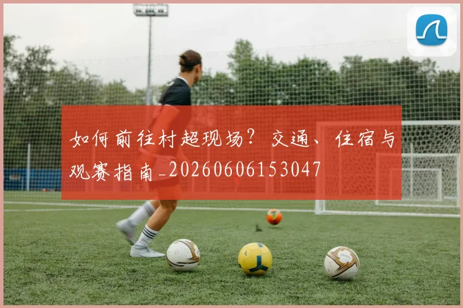 如何前往村超现场？交通、住宿与观赛指南_20260606153047