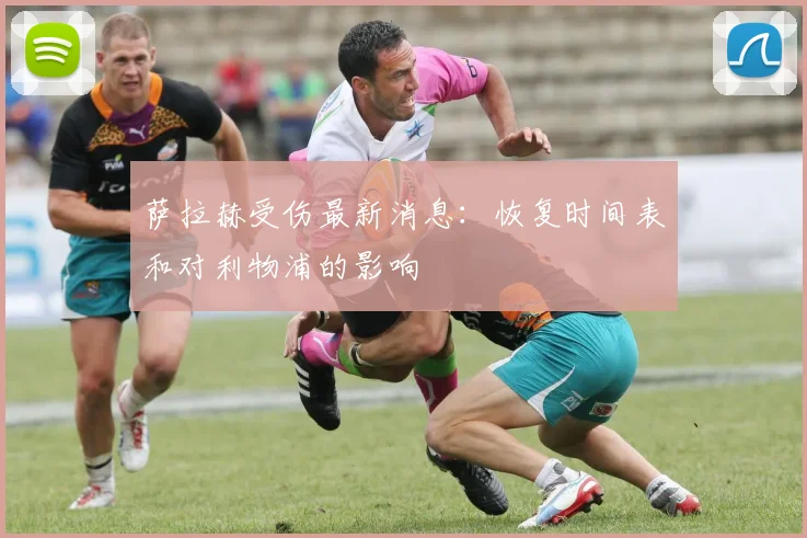 萨拉赫受伤最新消息：恢复时间表和对利物浦的影响