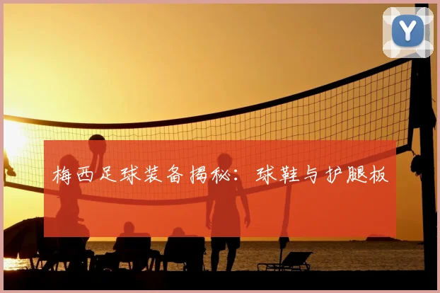 梅西足球装备揭秘:球鞋与护腿板