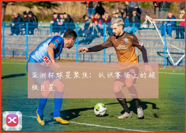亚洲杯球星聚焦：认识赛场上的超级巨星