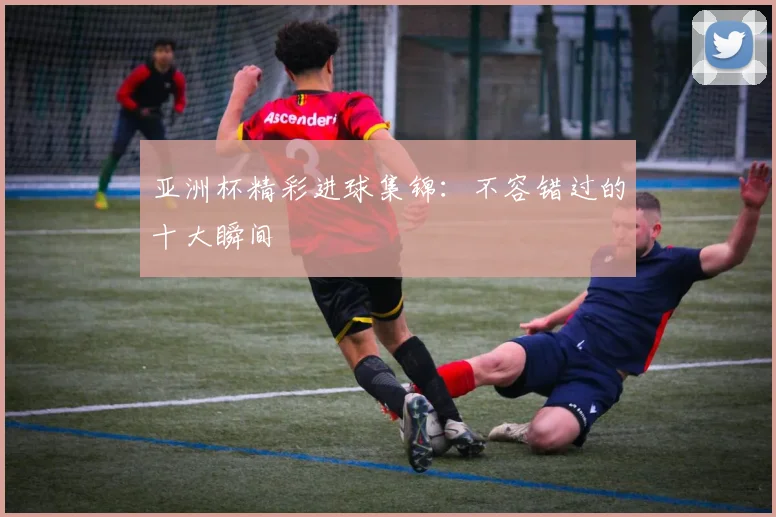 亚洲杯精彩进球集锦:不容错过的十大瞬间