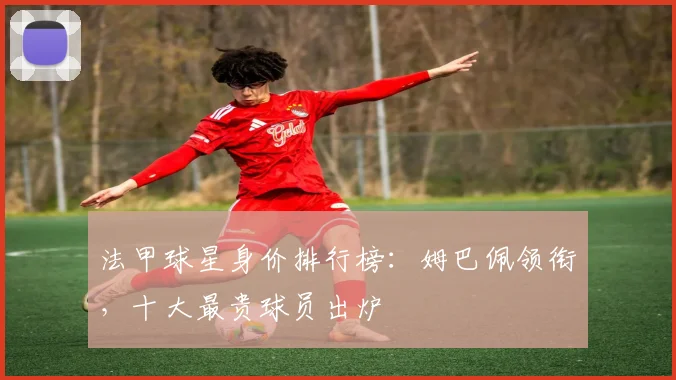 法甲球星身价排行榜：姆巴佩领衔，十大最贵球员出炉