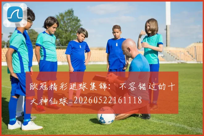 欧冠精彩进球集锦：不容错过的十大神仙球_20260522161118