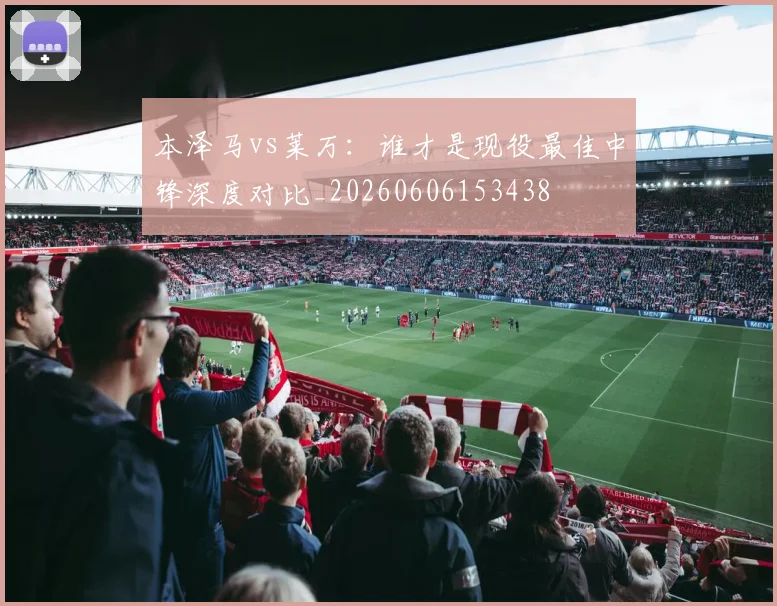 本泽马vs莱万:谁才是现役最佳中锋深度对比_20260606153438