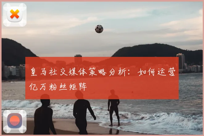 皇马社交媒体策略分析:如何运营亿万粉丝矩阵