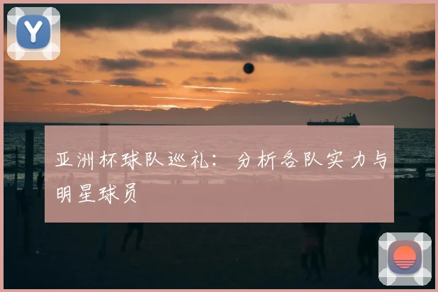 亚洲杯球队巡礼：分析各队实力与明星球员
