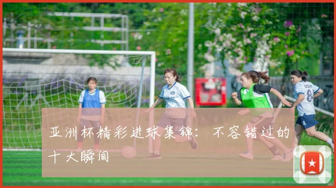 亚洲杯精彩进球集锦：不容错过的十大瞬间