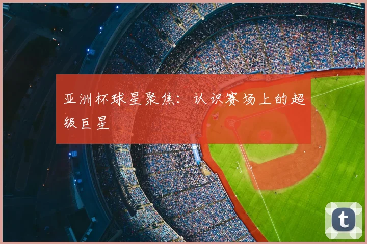 亚洲杯球星聚焦：认识赛场上的超级巨星