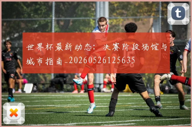 世界杯最新动态：决赛阶段场馆与城市指南_20260526125635