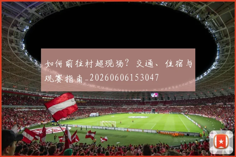 如何前往村超现场？交通、住宿与观赛指南_20260606153047