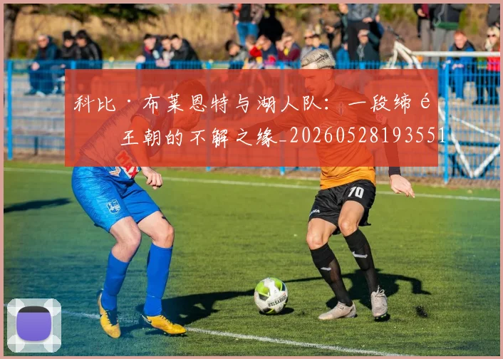 科比·布莱恩特与湖人队：一段缔造王朝的不解之缘_20260528193551