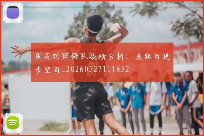 国足对阵强队战绩分析:差距与进步空间_20260527111852